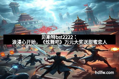 贝斯特bst2222：浪漫心开始，《炫舞吧》万元大奖送甜蜜恋人