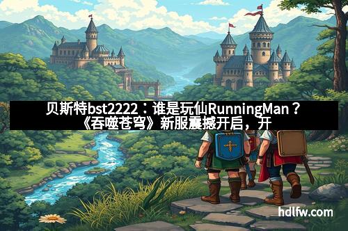 贝斯特bst2222：谁是玩仙RunningMan？《吞噬苍穹》新服震撼开启，开启你的仙侠冒险新篇章！